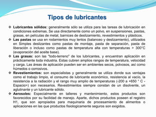 Tipos de lubricantes
 Lubricantes sólidos: generalmente sólo se utiliza para las tareas de lubricación en
condiciones extremas. Se usa directamente como un polvo, en suspensiones, pastas,
grasas, en películas de metal, barnices de deslizamiento, revestimientos y plásticos.
 Las pastas se usa en rodamientos muy lentos (balanceo y deslizamiento), utilizados
en Simples deslizantes como pastas de montaje, pasta de separación, pasta de
liberación o incluso como pastas de temperatura alta con temperaturas > 300°C
(evaporación del aceite base).
 Las grasas: son las "todo-terreno" de los lubricantes, y encuentran aplicación en
prácticamente toda industria. Estas cubren amplios rangos de temperatura, velocidad
y carga. Las áreas de aplicación pueden ser en ambientes secos, polvosos, así como
húmedos o corrosivos.
 Revestiemientos: son especialistas y generalmente se utiliza donde sus ventajas
como el trabajo limpio, el consumo de lubricante económico, resistencia al vacío, la
resistencia a la radiación y el rango muy amplio de temperaturas (-200 a +650 ° C -
Espacio>) son necesarios. Revestimientos siempre constan de un disolvente, un
aglutinante y un lubricante sólido.
 Aerosoles: Especialmente en talleres y mantenimiento, estos productos son
favorecidos por su facilidad de manejo. Aparte, dichos productos poseen el registro
H1, que son apropiados para maquinaria de procesamiento de alimentos o
aplicaciones en las que productos fisiologicamente seguros son exigidos.
 