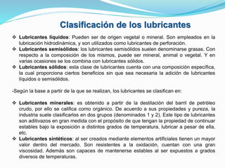  Lubricantes líquidos: Pueden ser de origen vegetal o mineral. Son empleados en la
lubricación hidrodinámica, y son utilizados como lubricantes de perforación.
 Lubricantes semisólidos: los lubricantes semisólidos suelen denominarse grasas. Con
respecto a la composición de los mismos, puede ser mineral, animal o vegetal. Y en
varias ocasiones se los combina con lubricantes sólidos.
 Lubricantes sólidos: esta clase de lubricantes cuenta con una composición específica,
la cual proporciona ciertos beneficios sin que sea necesaria la adición de lubricantes
líquidos o semisólidos.
-Según la base a partir de la que se realizan, los lubricantes se clasifican en:
 Lubricantes minerales: es obtenido a partir de la destilación del barril de petróleo
crudo, por ello se califica como orgánico. De acuerdo a sus propiedades y pureza, la
industria suele clasificarlos en dos grupos (denominados 1 y 2). Este tipo de lubricantes
son aditivazos en gran medida con el propósito de que tengan la propiedad de continuar
estables bajo la exposición a distintos grados de temperatura, lubricar a pesar de ella,
etc.
 Lubricantes sintéticos: al ser creados mediante elementos artificiales tienen un mayor
valor dentro del mercado. Son resistentes a la oxidación, cuentan con una gran
viscosidad. Además son capaces de mantenerse estables al ser expuestos a grados
diversos de temperaturas.
Clasificación de los lubricantes
 