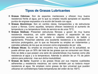  Grasas Cálcicas: Son de aspectos mantecosos y ofrecen muy buena
resistencia frente al agua, por lo que su empleo resulta apropiado en aquellos
puntos de engrase expuestos a la acción del lavado con agua.
 Grasas Alumínicas: Son en cambio claras, transparentes y de estructuras
suave y fibrosa. Como aquellas, tampoco ofrecen resistencia al aumento de
temperatura y su temperatura límite de servicio es de unos 70°C.
 Grasas Sódicas: Presentan estructuras fibrosas y gozan de muy buena
resistencia mecánica, sin sufrir deterioro alguno ni separación de sus
componentes aunque se las someta a notables esfuerzo de batido y
agotamiento. Presentan además una excelente resistencia a la oxidación en
servicios prolongados, por lo que es frecuente su empleo en rodamientos y
cojinetes sellados de los que se conocen como engrasados de por vida.
 Grasas líticas: Su empleo se encuentra muy extendido en la actualidad, se
puede afirmar que un 50% del total de las grasas que se consumen son líticas.
Esto se debe a que poseen una serie de características muy buenas como alta
resistencia al agua y a la temperatura. Además la adición de un 1% de jabón
cálcico para potenciar mas aun dicha insolubilidad.
 Grasas de bario: Superan a las grasas líticas por sus mejores cualidades
adherentes y resistencia mecánica, así como también por su todavía mayor
resistencia al agua. Se emplean como grasas de tipo universal que pueden
utilizarse sin contratiempos hasta temperaturas del orden de los 150°C
Tipos de Grasas Lubricantes
 