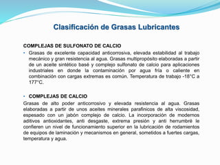 Clasificación de Grasas Lubricantes
COMPLEJAS DE SULFONATO DE CALCIO
• Grasas de excelente capacidad anticorrosiva, elevada estabilidad al trabajo
mecánico y gran resistencia al agua. Grasas multipropósito elaboradas a partir
de un aceite sintético basé y complejo sulfonato de calcio para aplicaciones
industriales en donde la contaminación por agua fría o caliente en
combinación con cargas extremas es común. Temperatura de trabajo -18°C a
177°C.
• COMPLEJAS DE CALCIO
Grasas de alto poder anticorrosivo y elevada resistencia al agua. Grasas
elaboradas a partir de unos aceites minerales parafinicos de alta viscosidad,
espesado con un jabón complejo de calcio. La incorporación de modernos
aditivos antioxidantes, anti desgaste, extrema presión y anti herrumbré le
confieren un nivel de funcionamiento superior en la lubricación de rodamientos
de equipos de laminación y mecanismos en general, sometidos a fuertes cargas,
temperatura y agua.
 