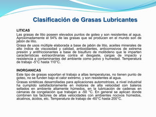LITICAS
Las grasas de litio poseen elevados puntos de goteo y son resistentes al agua.
Aproximadamente el 54% de las grasas que se producen en el mundo son de
jabón de litio.
Grasa de usos múltiple elaborada a base de jabón de litio, aceites minerales de
alto índice de viscosidad y calidad, antioxidantes, anticorrosivos de extrema
presión y antifriccionantes a base de bisulfuro de molibdeno que le imparten
características extraordinarias contra el desgaste, cargas de impacto y
resistencia a contaminantes del ambiente como polvo y humedad. Temperatura
de trabajo -5°C hasta 110°C.
INORGANICAS
Este tipo de grasas soportan el trabajo a altas temperaturas, no tienen punto de
goteo, no se funden bajo el calor extremo, y son resistentes al agua.
Grasas sintéticas desarrolladas para aplicaciones automotrices, a nivel industrial
ha cumplido satisfactoriamente en motores de alta velocidad con baleros
sellados en ambiente altamente húmedos, en la lubricación de cadenas en
cámaras de congelación que trabajan a -50 °C. En general se aplican donde
combinen los factores de altas velocidades con ambientes nocivos húmedos,
alcalinos, ácidos, etc. Temperatura de trabajo de -60°C hasta 200°C.
Clasificación de Grasas Lubricantes
 