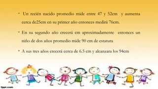 • Un recién nacido promedio mide entre 47 y 52cm y aumenta
cerca de25cm en su primer año entonces medirá 76cm.
• En su segundo año crecerá cm aproximadamente entonces un
niño de dos años promedio mide 90 cm de estatura
• A sus tres años crecerá cerca de 6.5 cm y alcanzara los 94cm
 