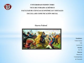 Estudiante:
Yuliet Camejo
C.I:
24.325.193
Sección:
M- 723
Materia:
Historia de
Contemporánea
de Venezuela
UNIVERSIDAD FERMIN TORO
VICE RECTORADO ACDÉMICO
FACULTAD DE CIENCIAS ECONÓMICAS Y SOCIALES
ESCUELA DE COMUNICACIÓN SOCIAL
Guerra Federal
 