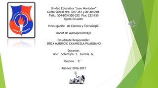 Unidad Educativa "Juan Montalvo”
Gatto Sobral Nro. Oe7 261 y de Artieda
Telf.: 504-805/550-232 Fax: 223-150
Quito-Ecuador
Investigación de Ciencia y Tecnología:
Robot de Autoaprendizaje
Estudiante Responsable:
ERICK MAURICIO CAYANCELA PILAGUANO
Docente:
MSc. Soledispa T. Flerida G.
Decimo ``C´´
Año lec:2016-2017
 