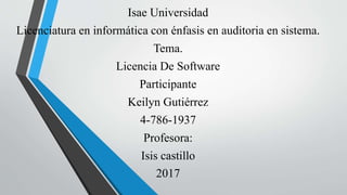 Isae Universidad
Licenciatura en informática con énfasis en auditoria en sistema.
Tema.
Licencia De Software
Participante
Keilyn Gutiérrez
4-786-1937
Profesora:
Isis castillo
2017
 