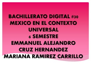 BACHILLERATO DIGITAL #30
MEXICO EN EL CONTEXTO
UNIVERSAL
6 SEMESTRE
EMMANUEL ALEJANDRO
CRUZ HERNANDEZ
MARIANA RAMIREZ CARRILLO
 