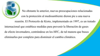 No obstante lo anterior, nuevas preocupaciones relacionadas
con la protección al medioambiente dieron pie a una nueva
reunión. El Protocolo de Kioto, implementado en 1997, es un tratado
internacional que establece medidas para prevenir la liberación de gases
de efecto invernadero, centrándose en los HFC, de tal manera que busca
eliminarlos por completo para disminuir el cambio climático.
 