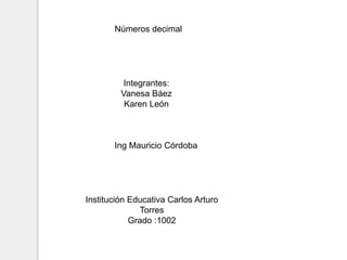 Números decimal
Integrantes:
Vanesa Báez
Karen León
Ing Mauricio Córdoba
Institución Educativa Carlos Arturo
Torres
Grado :1002
 