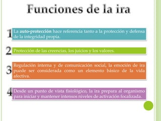 La auto-protección hace referencia tanto a la protección y defensa
de la integridad propia.
Protección de las creencias, los juicios y los valores.
Regulación interna y de comunicación social, la emoción de ira
puede ser considerada como un elemento básico de la vida
afectiva.
Desde un punto de vista fisiológico, la ira prepara al organismo
para iniciar y mantener intensos niveles de activación focalizada.
 
