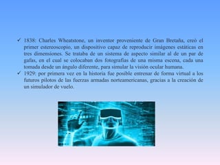  1838: Charles Wheatstone, un inventor proveniente de Gran Bretaña, creó el
primer estereoscopio, un dispositivo capaz de reproducir imágenes estáticas en
tres dimensiones. Se trataba de un sistema de aspecto similar al de un par de
gafas, en el cual se colocaban dos fotografías de una misma escena, cada una
tomada desde un ángulo diferente, para simular la visión ocular humana.
 1929: por primera vez en la historia fue posible entrenar de forma virtual a los
futuros pilotos de las fuerzas armadas norteamericanas, gracias a la creación de
un simulador de vuelo.
 