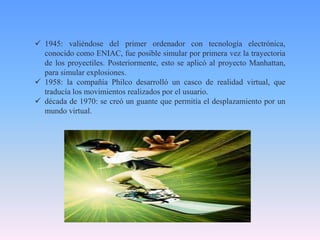  1945: valiéndose del primer ordenador con tecnología electrónica,
conocido como ENIAC, fue posible simular por primera vez la trayectoria
de los proyectiles. Posteriormente, esto se aplicó al proyecto Manhattan,
para simular explosiones.
 1958: la compañía Philco desarrolló un casco de realidad virtual, que
traducía los movimientos realizados por el usuario.
 década de 1970: se creó un guante que permitía el desplazamiento por un
mundo virtual.
 