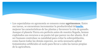  Los especialistas en agronomía se conocen como agrónomos. Entre
sus tareas, se encuentran incrementar la productividad delsuelo,
mejorar las características de las plantas y favorecer la cría de ganado.
Aunque el planeta Tierra era perfecto antes de nuestra llegada, hemos
explotados sus recursos a un punto tal que parece no dar abasto. Si el
ser humano controlase su natalidad para evitar la sobrepoblación,
como hacen todas las demás especies, no sería necesario aplicar
tratamientos artificiales al suelo para llevar a cabo las tareas propias
de la agricultura.
 