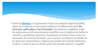  Entre la ciencia y la agronomía existe una relación imprescindible.
Antes de continuar es necesario establecer la diferencia entre las
ciencias aplicadas y las formales: las primeras engloban todas
las aplicaciones del conocimiento científico con el objetivo de hallar la
solución a problemas prácticos, basándose en tantas áreas como sea
necesario; las ciencias formales, por su parte, se dedican al estudio de
los procesos matemáticos y lógicos por medio del método deductivo,
es decir, a todo lo que no forme parte del mundo natural y tangible.
 
