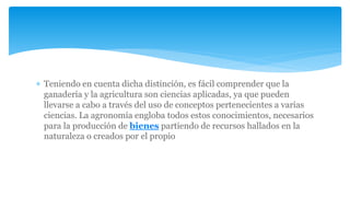  Teniendo en cuenta dicha distinción, es fácil comprender que la
ganadería y la agricultura son ciencias aplicadas, ya que pueden
llevarse a cabo a través del uso de conceptos pertenecientes a varias
ciencias. La agronomía engloba todos estos conocimientos, necesarios
para la producción de bienes partiendo de recursos hallados en la
naturaleza o creados por el propio
 