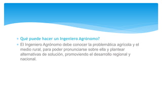  Qué puede hacer un Ingeniero Agrónomo?
 El Ingeniero Agrónomo debe conocer la problemática agrícola y el
medio rural, para poder pronunciarse sobre ella y plantear
alternativas de solución, promoviendo el desarrollo regional y
nacional.
 