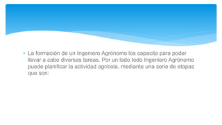  La formación de un Ingeniero Agrónomo los capacita para poder
llevar a cabo diversas tareas. Por un lado todo Ingeniero Agrónomo
puede planificar la actividad agrícola, mediante una serie de etapas
que son:
 