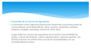  Formación de la Carrera de Agronomía.
 La formación como Ingenieros Agrónomos comprende una primera parte de
cursos básicos como Matemáticas, física, química, estadística, biología,
botánica, ecología, sociología, economía, entre otros.
Luego están los cursos más específicos de la carrera como fertilidad de
suelos, cultivos alimenticios, cultivos agropecuarios, sistemas agrarios, etc.
Al final el alumno se orienta hacia una de las especialidades con sus
correspondientes cursos.
 