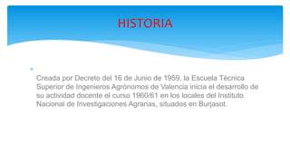
Creada por Decreto del 16 de Junio de 1959, la Escuela Técnica
Superior de Ingenieros Agrónomos de Valencia inicia el desarrollo de
su actividad docente el curso 1960/61 en los locales del Instituto
Nacional de Investigaciones Agrarias, situados en Burjasot.
HISTORIA
 