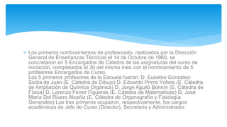  Los primeros nombramientos de profesorado, realizados por la Dirección
General de Enseñanzas Técnicas el 14 de Octubre de 1960, se
concretaron en 5 Encargados de Cátedra de las asignaturas del curso de
iniciación, completados el 30 del mismo mes con el nombramiento de 5
profesores Encargados de Curso.
Los 5 primeros profesores de la Escuela fueron: D. Eusebio González-
Sicilia de Juan (E. Cátedra de Dibujo) D. Eduardo Primo Yúfera (E. Cátedra
de Ampliación de Química Orgánica) D. Jorge Aguiló Bonnín (E. Cátedra de
Física) D. Lorenzo Ferrer Figueras (E. Cátedra de Matemáticas) D. José
María Del Rivero Alcañiz (E. Cátedra de Organografía y Fisiología
Generales) Los tres primeros ocuparon, respectivamente, los cargos
académicos de Jefe de Curso (Director), Secretario y Administrador.
 