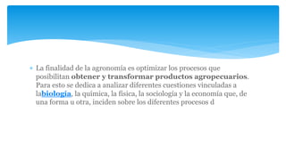  La finalidad de la agronomía es optimizar los procesos que
posibilitan obtener y transformar productos agropecuarios.
Para esto se dedica a analizar diferentes cuestiones vinculadas a
labiología, la química, la física, la sociología y la economía que, de
una forma u otra, inciden sobre los diferentes procesos d
 