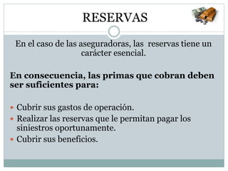 En el caso de las aseguradoras, las reservas tiene un
carácter esencial.
En consecuencia, las primas que cobran deben
ser suficientes para:
 Cubrir sus gastos de operación.
 Realizar las reservas que le permitan pagar los
siniestros oportunamente.
 Cubrir sus beneficios.
RESERVAS
 