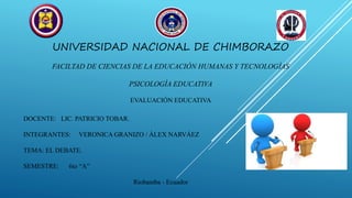 UNIVERSIDAD NACIONAL DE CHIMBORAZO
FACILTAD DE CIENCIAS DE LA EDUCACIÓN HUMANAS Y TECNOLOGÍAS
PSICOLOGÍA EDUCATIVA
EVALUACIÓN EDUCATIVA
DOCENTE: LIC. PATRICIO TOBAR.
INTEGRANTES: VERONICA GRANIZO / ÀLEX NARVÁEZ
TEMA: EL DEBATE.
SEMESTRE: 6to “A”
Riobamba - Ecuador
 