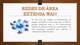 Es una red que implica la interconexión de
equipos terminales u otras redes que se hallan a
grandes distancias entre sí. Su infraestructura
requiere de diversos nodos de conmutación y de
una importante capacidad para soportar el
volumen del tráfico de datos.
 