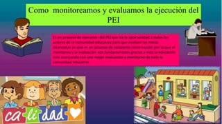Como monitoreamos y evaluamos la ejecución del
PEI
Es un proceso de ejecución del PEI que da la oportunidad a todos los
actores de la comunidad educativa para que evalúen las metas
alcanzadas ya que es un proceso de constante construcción por lo que el
monitoreo y la evaluación son fundamentales gracias a esto la educación
esta avanzando con una mejor evaluación y monitoreo de toda la
comunidad educativa
 