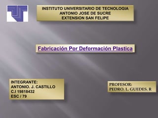 INSTITUTO UNIVERSITARIO DE TECNOLOGIA
ANTONIO JOSE DE SUCRE
EXTENSION SAN FELIPE
Fabricación Por Deformación Plastica
PROFESOR:
PEDRO. L. GUEDES. R
INTEGRANTE:
ANTONIO. J. CASTILLO
C.I 19818432
ESC / 79
 
