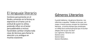 El lenguaje literario
Contiene pensamiento en el
fondo y emoción en la forma; es
expresivo en el tono y en la
actitud de quien lo utiliza;
pretende influir en el lector
persuadiéndolo o incluso
haciéndolo cambiar emplea toda
clase de técnicas para llamar la
atención y es ambiguo en
muchas ocasiones
Géneros Literarios
Cuando hablamos de géneros literarios nos
referimos a aquellos “moldes en los que, con
mayor o menor pureza, encajan las creaciones
literarias, al mismo tiempo que constituyen
un reflejo de la actitud personal que el escritor
adopta ante lo que nos dice”
Los 3 géneros literarios son:
Genero Lirico
Genero Épico
Genero Dramático .
 