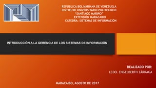 MARACAIBO, AGOSTO DE 2017
REPÚBLICA BOLIVARIANA DE VENEZUELA
INSTITUTO UNIVERSITARIO POLITECNICO
“SANTIAGO MARIÑO”
EXTENSIÓN MARACAIBO
CATEDRA: SISTEMAS DE INFORMACIÓN
REALIZADO POR:
LCDO. ENGELBERTH ZÁRRAGA
INTRODUCCIÓN A LA GERENCIA DE LOS SISTEMAS DE INFORMACIÓN
 