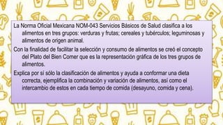 La Norma Oficial Mexicana NOM-043 Servicios Básicos de Salud clasifica a los
alimentos en tres grupos: verduras y frutas; cereales y tubérculos; leguminosas y
alimentos de origen animal.
Con la finalidad de facilitar la selección y consumo de alimentos se creó el concepto
del Plato del Bien Comer que es la representación gráfica de los tres grupos de
alimentos.
Explica por sí sólo la clasificación de alimentos y ayuda a conformar una dieta
correcta, ejemplifica la combinación y variación de alimentos, así como el
intercambio de estos en cada tiempo de comida (desayuno, comida y cena).
 