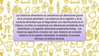 Los trastornos alimentarios se caracterizan por alteraciones graves
de la conducta alimentaria. Los trastornos de la ingestión y de la
conducta alimentaria que se diagnostican con más frecuencia en la
infancia y la niñez se caracterizan por alteraciones persistentes de la
alimentación y la ingestión alimentaria propiamente dichas. Los
trastornos específicos incluidos son: pica, trastorno de rumiación,
trastorno de la ingestión alimentaria, la obesidad, la anorexia
nerviosa y la bulimia nerviosa.
 