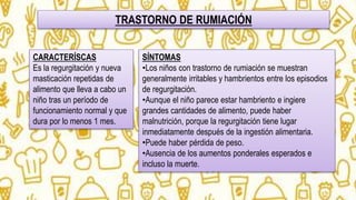 TRASTORNO DE RUMIACIÓN
CARACTERÍSCAS
Es la regurgitación y nueva
masticación repetidas de
alimento que lleva a cabo un
niño tras un período de
funcionamiento normal y que
dura por lo menos 1 mes.
SÍNTOMAS
•Los niños con trastorno de rumiación se muestran
generalmente irritables y hambrientos entre los episodios
de regurgitación.
•Aunque el niño parece estar hambriento e ingiere
grandes cantidades de alimento, puede haber
malnutrición, porque la regurgitación tiene lugar
inmediatamente después de la ingestión alimentaria.
•Puede haber pérdida de peso.
•Ausencia de los aumentos ponderales esperados e
incluso la muerte.
 