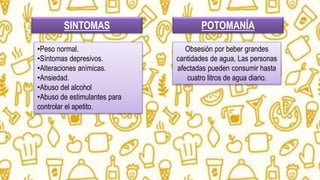 SINTOMAS
•Peso normal.
•Síntomas depresivos.
•Alteraciones anímicas.
•Ansiedad.
•Abuso del alcohol
•Abuso de estimulantes para
controlar el apetito.
POTOMANÍA
Obsesión por beber grandes
cantidades de agua, Las personas
afectadas pueden consumir hasta
cuatro litros de agua diario.
 