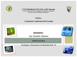 UNIVERSIDAD TECNICA DE Manabí
FACULTADE CIENCIAS MATEMÁTICAS FÍSICAS Y QUÍMICAS
ESCUELA DE INGENIERIA INDUSTRIAL
TEMA:
Calendario Ambiental del Ecuador
DOCENTE:
Ing. Oswaldo Valarezo
ASIGNATURA:
Ecología y Educación Ambiental-Aula 14
 