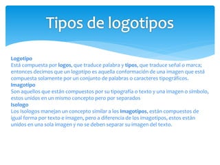 Logotipo
Está compuesta por logos, que traduce palabra y tipos, que traduce señal o marca;
entonces decimos que un logotipo es aquella conformación de una imagen que está
compuesta solamente por un conjunto de palabras o caracteres tipográficos.
Imagotipo
Son aquellos que están compuestos por su tipografía o texto y una imagen o símbolo,
estos unidos en un mismo concepto pero por separados
Isologo
Los Isologos manejan un concepto similar a los Imagotipos, están compuestos de
igual forma por texto e imagen, pero a diferencia de los imagotipos, estos están
unidos en una sola imagen y no se deben separar su imagen del texto.
 