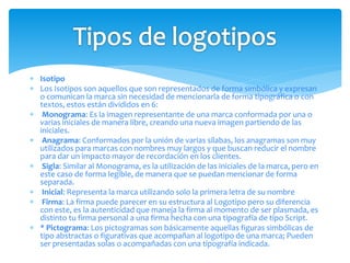  Isotipo
 Los Isotipos son aquellos que son representados de forma simbólica y expresan
o comunican la marca sin necesidad de mencionarla de forma tipográfica o con
textos, estos están divididos en 6:
 Monograma: Es la imagen representante de una marca conformada por una o
varias iniciales de manera libre, creando una nueva imagen partiendo de las
iniciales.
 Anagrama: Conformados por la unión de varias sílabas, los anagramas son muy
utilizados para marcas con nombres muy largos y que buscan reducir el nombre
para dar un impacto mayor de recordación en los clientes.
 Sigla: Similar al Monograma, es la utilización de las iniciales de la marca, pero en
este caso de forma legible, de manera que se puedan mencionar de forma
separada.
 Inicial: Representa la marca utilizando solo la primera letra de su nombre
 Firma: La firma puede parecer en su estructura al Logotipo pero su diferencia
con este, es la autenticidad que maneja la firma al momento de ser plasmada, es
distinto tu firma personal a una firma hecha con una tipografía de tipo Script.
 * Pictograma: Los pictogramas son básicamente aquellas figuras simbólicas de
tipo abstractas o figurativas que acompañan al logotipo de una marca; Pueden
ser presentadas solas o acompañadas con una tipografía indicada.
 