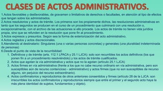 1.Actos favorables y desfavorables, de gravamen o limitativos de derechos o facultades, en atención al tipo de efectos
que tengan sobre los administrados.
2.Actos resolutorios y actos de trámite. Los primeros son los propiamente dichos, las resoluciones administrativas en
tanto que los segundos se producen en el curso de un procedimiento que culminará con una resolución o,
excepcionalmente, con el archivo de las actuaciones si ello procede. Los actos de trámite no tienen vida jurídica
propia, sino que se refunden en la resolución que pone fin al procedimiento.
3.Actos expresos y presuntos. Según sea la forma de exteriorización del acto administrativo.
4.Actos reglados y actos discrecionales.
5.Atendiendo al destinatario: Singulares (una o varias personas concretas) y generales (una pluralidad indeterminada
de personas)
6.Desde el punto de vista de la recurribilidad:
1. Definitivos y de trámite (arts. 112.1 LPACA y 25.1 LJCA): solo son recurribles los actos definitivos (los que
ponen fin a un procedimiento resolviéndolo) y los actos de trámite cualificados.
2. Actos que agotan la vía administrativa y actos que no la agotan (artículo 25.1 LJCA)
3. Actos firmes en vía administrativa (frente a los que no cabe recurso ordinario en vía administrativa, pero son
susceptibles aún de recurso contencioso - administrativo) y actos firmes (que no son susceptibles de recurso
alguno, sin perjuicio del recurso extraordinario).
4. Actos confirmatorios y reproductorios de otros anteriores consentidos y firmes (artículo 28 de la LJCA: son
irrecurribles los actos confirmatorios y reproductorios siempre que entre el primer y el segundo acto haya la
más plena identidad de sujetos, fundamentos y objeto).
 