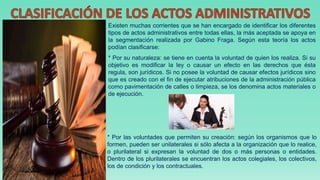 Existen muchas corrientes que se han encargado de identificar los diferentes
tipos de actos administrativos entre todas ellas, la más aceptada se apoya en
la segmentación realizada por Gabino Fraga. Según esta teoría los actos
podían clasificarse:
* Por su naturaleza: se tiene en cuenta la voluntad de quien los realiza. Si su
objetivo es modificar la ley o causar un efecto en las derechos que ésta
regula, son jurídicos. Si no posee la voluntad de causar efectos jurídicos sino
que es creado con el fin de ejecutar atribuciones de la administración pública
como pavimentación de calles o limpieza, se los denomina actos materiales o
de ejecución.
* Por las voluntades que permiten su creación: según los organismos que lo
formen, pueden ser unilaterales si sólo afecta a la organización que lo realice,
o plurilateral si expresan la voluntad de dos o más personas o entidades.
Dentro de los plurilaterales se encuentran los actos colegiales, los colectivos,
los de condición y los contractuales.
 