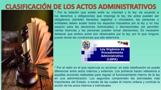 * Por la relación que existe entre su voluntad y la ley: de acuerdo a
los derechos y obligaciones que imponga la ley, los actos pueden ser
obligatorios (también llamados reglados o vinculados, las personas o
entidades deben acatar todos los aspectos impuestos por la ley y no hay
espacio para las decisiones individuales) o discrecionales (se permiten
ciertas licencias y las personas pueden tomar decisiones). Es necesario
destacar que ambos actos son observados por la ley, por lo que ninguno
puede obviar las condiciones que ella determine.
* Por el radio en el que repercuta su accionar: en esta clasificación se puede
diferenciar entre actos internos y externos. Los primeros hacen referencia a
aquellas acciones realizadas para regular el funcionamiento interno de la ley
en una administración. Los segundos comprenden las actividades más
importantes del Estado, a través de las cuales él mismo ordena y controla la
acción de los actos internos o individuales.
 