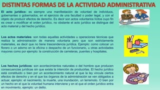 El acto jurídico: es siempre una manifestación de voluntad de individuos,
gobernantes o gobernados, en el ejercicio de una facultad o poder legal, y con el
objeto de producir efectos de derecho. Es decir son actos voluntarios lícitos cuyo fin
es crear o modificar el orden jurídico, no obstante el acto jurídico se distingue del
acto material y del hecho jurídico.
Los actos materiales: son todas aquellas actividades u operaciones técnicas que
realiza la administración de manera voluntaria pero que son estrictamente
materiales, es decir que no tiene trascendencia jurídica. Ejemplo: como colocar un
florero o un adorno en la oficina o despacho de un funcionario, u otras actividades
mayores como por ejemplo: la construcción de carreteras, puentes y hospitales.
Los hechos jurídicos: son acontecimientos naturales o del hombre que producen
consecuencias jurídicas sin que exista la intención de producirlas. El hecho jurídico
está constituido o bien por un acontecimiento natural al que la ley vincula ciertos
efectos de derecho y en el que los órganos de la administración se ven obligados a
actuar, ejemplo: el nacimiento, la muerte, una inundación, un terremoto. O bien por
un hecho en el que la voluntad humana interviene y en el que el orden jurídico entra
en movimiento, ejemplo: un delito.
 