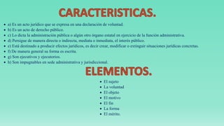  a) Es un acto jurídico que se expresa en una declaración de voluntad.
 b) Es un acto de derecho público.
 c) Lo dicta la administración pública o algún otro órgano estatal en ejercicio de la función administrativa.
 d) Persigue de manera directa o indirecta, mediata o inmediata, el interés público.
 e) Está destinado a producir efectos jurídicos, es decir crear, modificar o extinguir situaciones jurídicas concretas.
 f) De manera general su forma es escrita.
 g) Son ejecutivos y ejecutorios.
 h) Son impugnables en sede administrativa y jurisdiccional.
 El sujeto
 La voluntad
 El objeto
 El motivo
 El fin
 La forma
 El mérito.
 