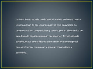 La Web 2.0 no es más que la evolución de la Web en la que los
usuarios dejan de ser usuarios pasivos para convertirse en
usuarios activos, que participan y contribuyen en el contenido de
la red siendo capaces de crear, dar soporte y formar parte de
sociedades y/o comunidades tanto a nivel local como global;
que se informan, comunican y generan conocimiento y
contenido.
 
