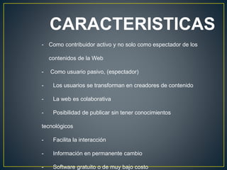 CARACTERISTICAS
- Como contribuidor activo y no solo como espectador de los
contenidos de la Web
- Como usuario pasivo, (espectador)
- Los usuarios se transforman en creadores de contenido
- La web es colaborativa
- Posibilidad de publicar sin tener conocimientos
tecnológicos
- Facilita la interacción
- Información en permanente cambio
- Software gratuito o de muy bajo costo
 