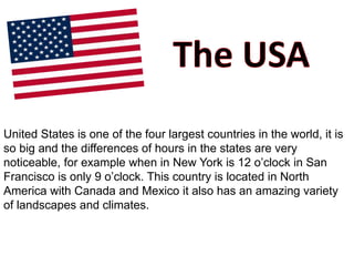 United States is one of the four largest countries in the world, it is
so big and the differences of hours in the states are very
noticeable, for example when in New York is 12 o’clock in San
Francisco is only 9 o’clock. This country is located in North
America with Canada and Mexico it also has an amazing variety
of landscapes and climates.
 