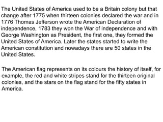 The United States of America used to be a Britain colony but that
change after 1775 when thirteen colonies declared the war and in
1776 Thomas Jefferson wrote the American Declaration of
independence, 1783 they won the War of independence and with
George Washington as President, the first one, they formed the
United States of America. Later the states started to write the
American constitution and nowadays there are 50 states in the
United States.
The American flag represents on its colours the history of itself, for
example, the red and white stripes stand for the thirteen original
colonies, and the stars on the flag stand for the fifty states in
America.
 