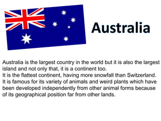 Australia is the largest country in the world but it is also the largest
island and not only that, it is a continent too.
It is the flattest continent, having more snowfall than Switzerland.
It is famous for its variety of animals and weird plants which have
been developed independently from other animal forms because
of its geographical position far from other lands.
 