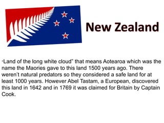 “Land of the long white cloud” that means Aotearoa which was the
name the Maories gave to this land 1500 years ago. There
weren’t natural predators so they considered a safe land for at
least 1000 years. However Abel Tastam, a European, discovered
this land in 1642 and in 1769 it was claimed for Britain by Captain
Cook.
 