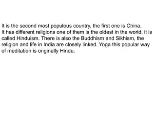 It is the second most populous country, the first one is China.
It has different religions one of them is the oldest in the world, it is
called Hinduism. There is also the Buddhism and Sikhism, the
religion and life in India are closely linked. Yoga this popular way
of meditation is originally Hindu.
 